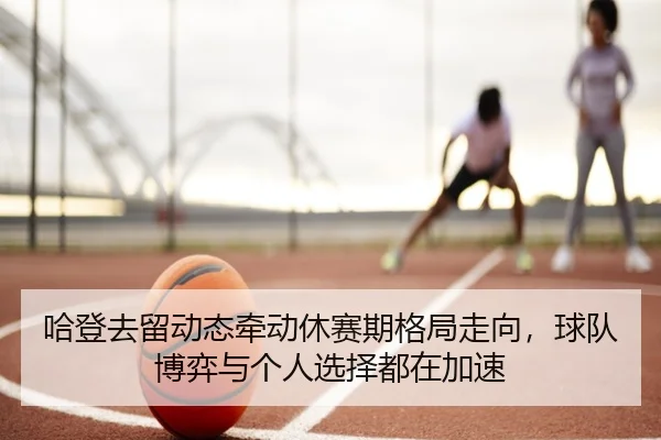 哈登去留动态牵动休赛期格局走向，球队博弈与个人选择都在加速（hth）
